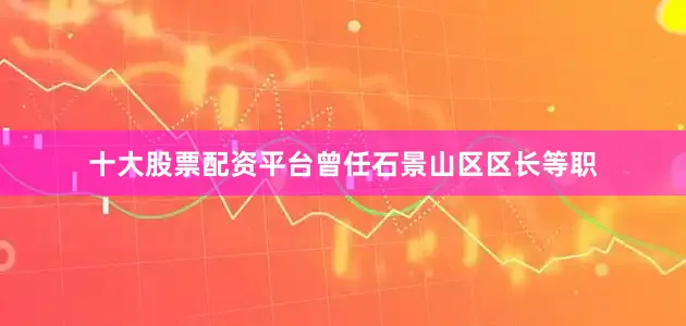 十大股票配资平台曾任石景山区区长等职