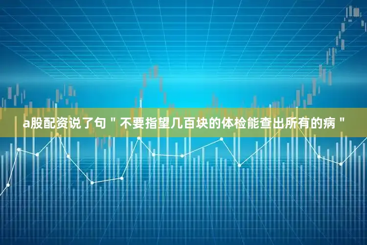 a股配资说了句＂不要指望几百块的体检能查出所有的病＂