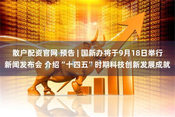 散户配资官网 预告 | 国新办将于9月18日举行新闻发布会 介绍“十四五”时期科技创新发展成就