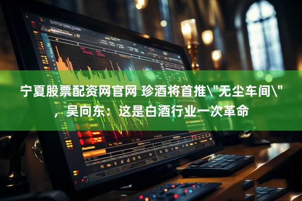 宁夏股票配资网官网 珍酒将首推＂无尘车间＂，吴向东：这是白酒行业一次革命