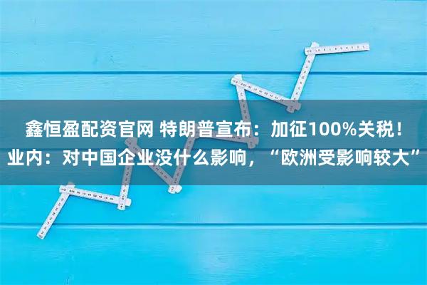 鑫恒盈配资官网 特朗普宣布：加征100%关税！业内：对中国企业没什么影响，“欧洲受影响较大”