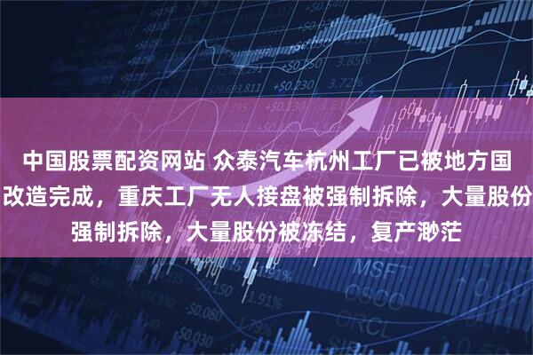 中国股票配资网站 众泰汽车杭州工厂已被地方国企接手：总装车间改造完成，重庆工厂无人接盘被强制拆除，大量股份被冻结，复产渺茫