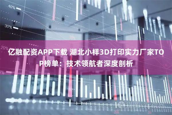 亿融配资APP下载 湖北小样3D打印实力厂家TOP榜单：技术领航者深度剖析