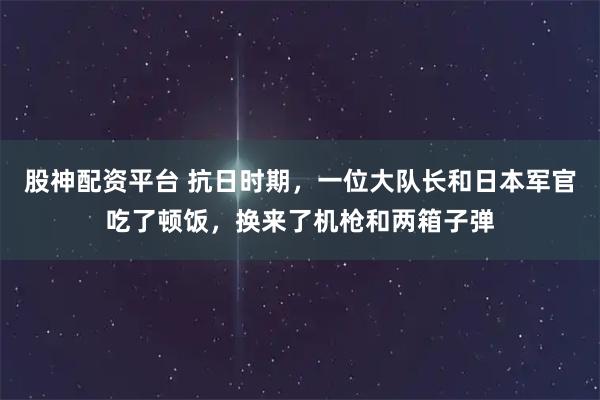 股神配资平台 抗日时期，一位大队长和日本军官吃了顿饭，换来了机枪和两箱子弹