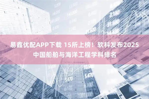 易鑫优配APP下载 15所上榜！软科发布2025中国船舶与海洋工程学科排名