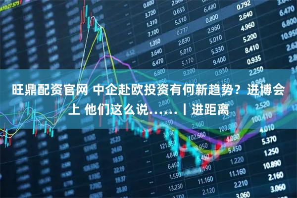 旺鼎配资官网 中企赴欧投资有何新趋势？进博会上 他们这么说……丨进距离