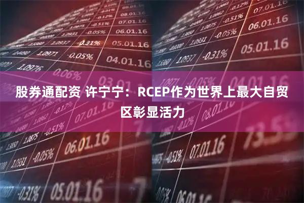 股券通配资 许宁宁：RCEP作为世界上最大自贸区彰显活力