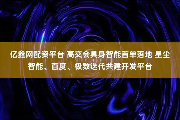 亿鑫网配资平台 高交会具身智能首单落地 星尘智能、百度、极数迭代共建开发平台