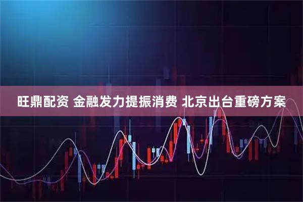 旺鼎配资 金融发力提振消费 北京出台重磅方案