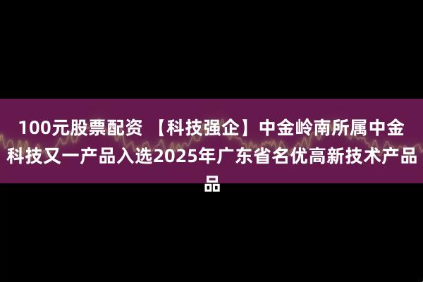 100元股票配资 【科技强企】中金岭南所属中金科技又一产品入选2025年广东省名优高新技术产品