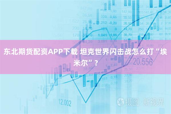 东北期货配资APP下载 坦克世界闪击战怎么打“埃米尔”？