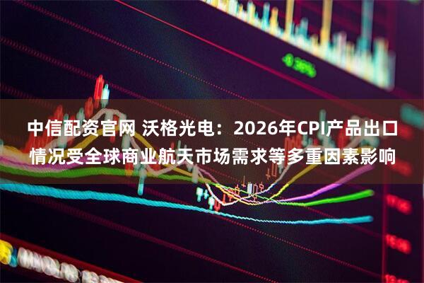 中信配资官网 沃格光电：2026年CPI产品出口情况受全球商业航天市场需求等多重因素影响