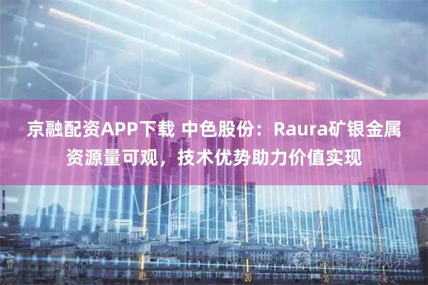 京融配资APP下载 中色股份：Raura矿银金属资源量可观，技术优势助力价值实现