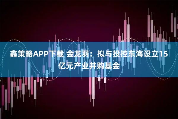 鑫策略APP下载 金龙羽：拟与投控东海设立15亿元产业并购基金