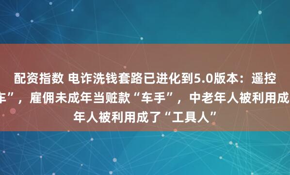 配资指数 电诈洗钱套路已进化到5.0版本:遥控车变“运钞车”,雇佣未成年当赃款“车手”,中老年人被利用成了“工具人”