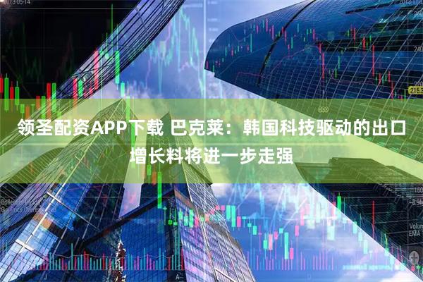 领圣配资APP下载 巴克莱：韩国科技驱动的出口增长料将进一步走强