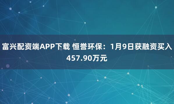 富兴配资端APP下载 恒誉环保：1月9日获融资买入457.90万元