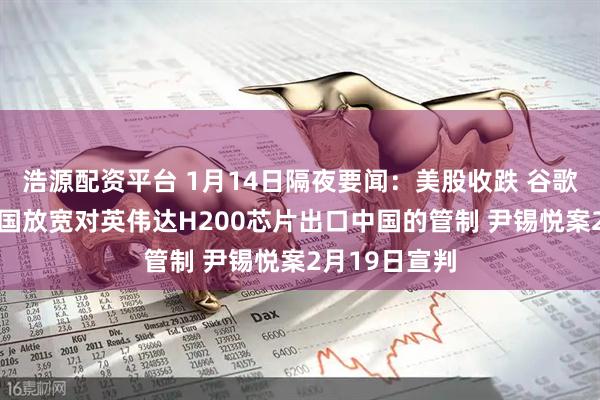 浩源配资平台 1月14日隔夜要闻：美股收跌 谷歌再创新高 美国放宽对英伟达H200芯片出口中国的管制 尹锡悦案2月19日宣判