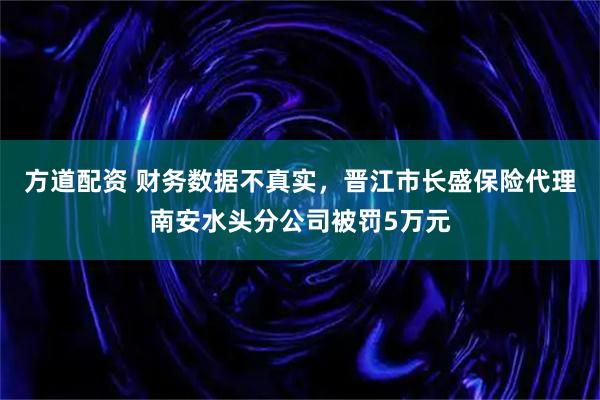方道配资 财务数据不真实，晋江市长盛保险代理南安水头分公司被罚5万元