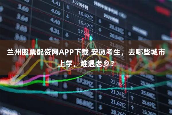 兰州股票配资网APP下载 安徽考生，去哪些城市上学，难遇老乡？