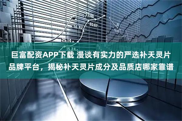 巨富配资APP下载 漫谈有实力的严选补天灵片品牌平台，揭秘补天灵片成分及品质店哪家靠谱