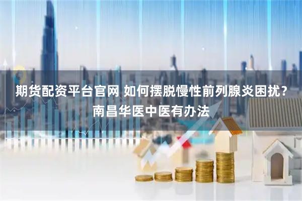 期货配资平台官网 如何摆脱慢性前列腺炎困扰？南昌华医中医有办法