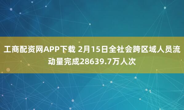 工商配资网APP下载 2月15日全社会跨区域人员流动量完成28639.7万人次