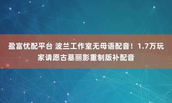 盈富忧配平台 波兰工作室无母语配音！1.7万玩家请愿古墓丽影重制版补配音