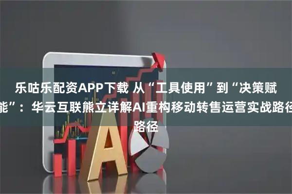 乐咕乐配资APP下载 从“工具使用”到“决策赋能”:华云互联熊立详解AI重构移动转售运营实战路径