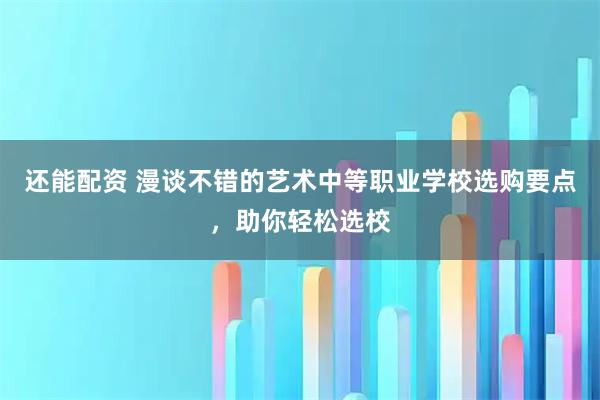 还能配资 漫谈不错的艺术中等职业学校选购要点,助你轻松选校