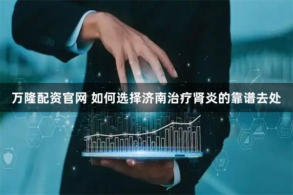 万隆配资官网 如何选择济南治疗肾炎的靠谱去处