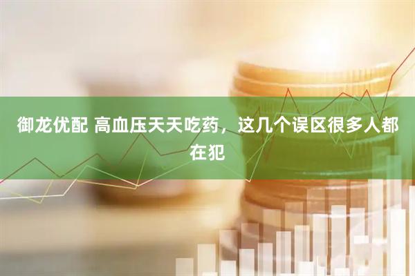 御龙优配 高血压天天吃药,这几个误区很多人都在犯