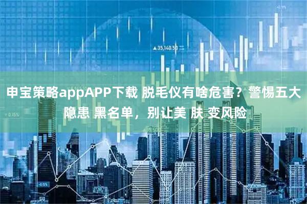 申宝策略appAPP下载 脱毛仪有啥危害?警惕五大 隐患 黑名单,别让美 肤 变风险