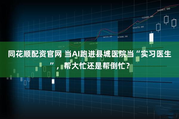同花顺配资官网 当AI跑进县城医院当“实习医生”,帮大忙还是帮倒忙?