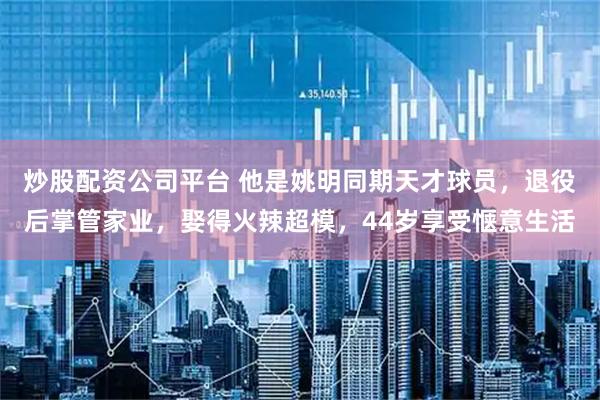 炒股配资公司平台 他是姚明同期天才球员，退役后掌管家业，娶得火辣超模，44岁享受惬意生活