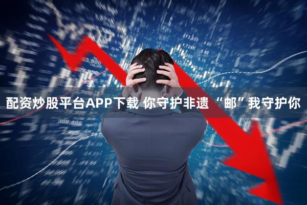 配资炒股平台APP下载 你守护非遗 “邮”我守护你