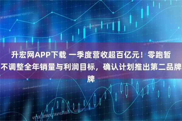 升宏网APP下载 一季度营收超百亿元！零跑暂不调整全年销量与利润目标，确认计划推出第二品牌