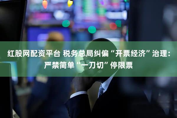 红股网配资平台 税务总局纠偏“开票经济”治理：严禁简单“一刀切”停限票